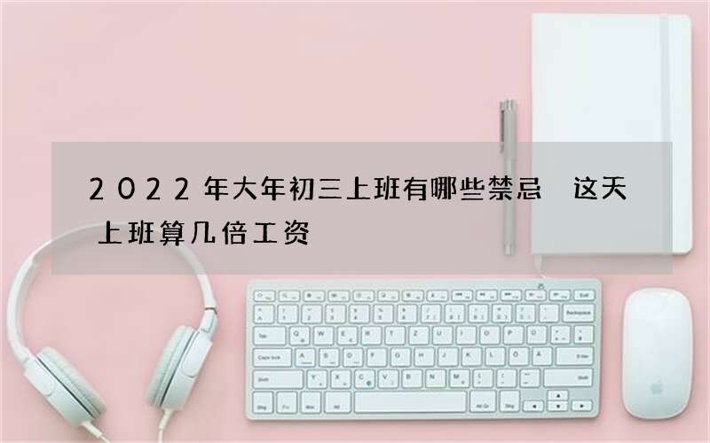 2022年大年初三上班有哪些禁忌 这天上班算几倍工资
